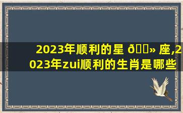 2023年顺利的星 🌻 座,2023年zui
顺利的生肖是哪些